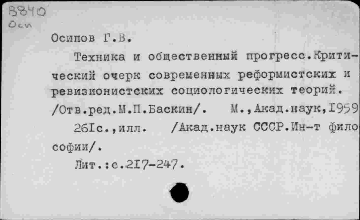 ﻿В'дЧО
О с>л
Осипов Г.В.
Техника и общественный прогресс.Критический очерк современных реформистских и ревизионистских социологических теорий.
/Отв.ред.М.П.Баскин/.	М.,Акад.наук,1959
261с.,илл. /Акад.наук СССР.Ин-т фило софии/.
Лит.:с.217-247.